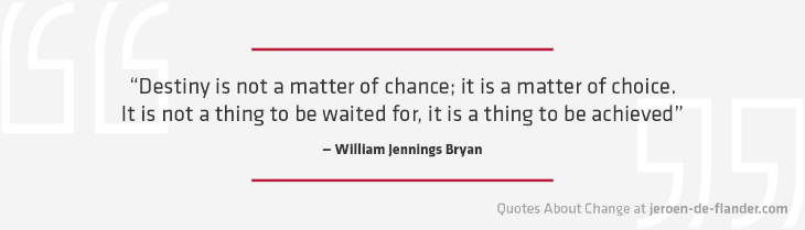 Quotes about Change - “Destiny is not a matter of chance; it is a matter of choice. It is not a thing to be waited for, it is a thing to be achieved.” ―William Jennings Bryan
