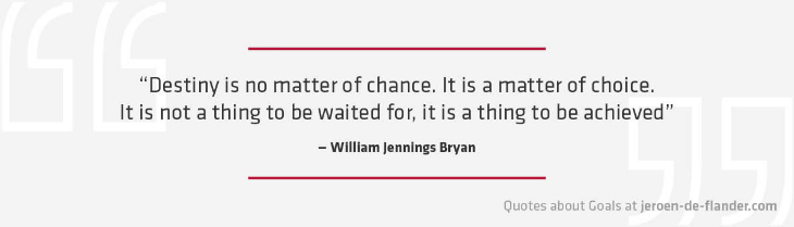 Quotes about Goals - "Destiny is no matter of chance. It is a matter of choice. It is not a thing to be waited for, it is a thing to be achieved." _William Jennings Bryan