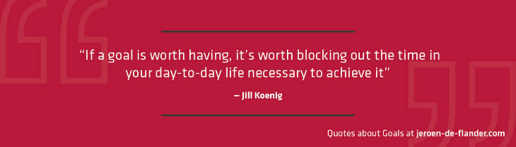 Quotes about Goals - “If a goal is worth having, it’s worth blocking out the time in your day-to-day life necessary to achieve it.” _Jill Koenig