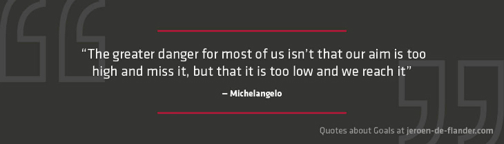 Quotes about Goals - “The greater danger for most of us isn’t that our aim is too high and miss it, but that it is too low and we reach it.” _Michelangelo