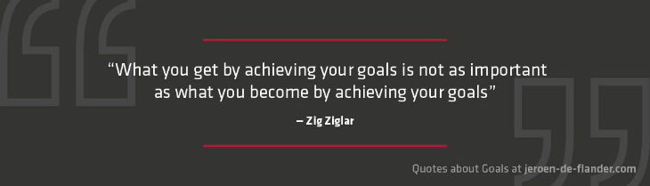 Quotes about Goals - “What you get by achieving your goals is not as important as what you become by achieving your goals.” _Zig Ziglar