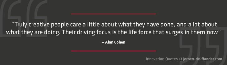 Quotes on Innovation - “Truly creative people care a little about what they have done, and a lot about what they are doing. Their driving focus is the life force that surges in them now.” _Alan Cohen